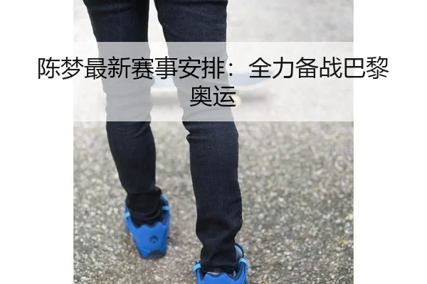 陈梦最新赛事安排：全力备战巴黎奥运